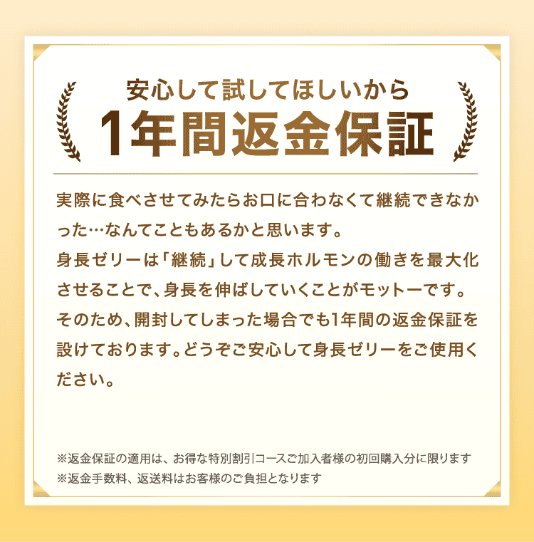 安心して試してほしいから1年間返金保証　実際に食べさせてみたらお口に合わなくて継続できなかった…なんてこともあるかと思います。身長ゼリーは「継続」して成長ホルモンの働きを最大化させることで、身長を伸ばしていくことがモットーです。そのため、開封してしまった場合でも1年間の返金保証を設けております。どうぞご安心して身長ゼリーをご使用ください。※返金保証の適用は、 お得な特別割引コースご加入者様の初回購入分に限ります　※返金手数料、 返送料はお客様のご負担となります