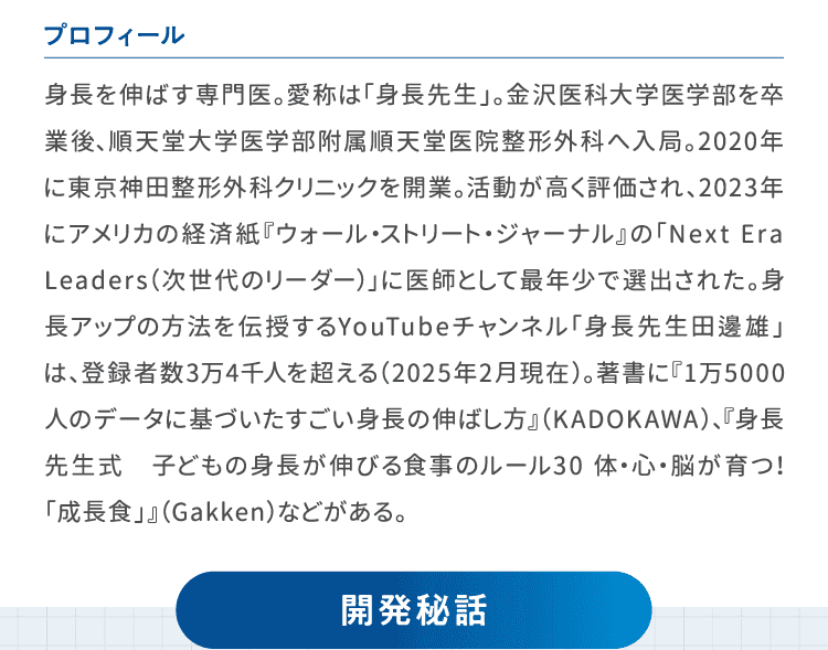 プロフィール　身長を伸ばす専門医。愛称は「身長先生」。金沢医科大学医学部を卒業後、順天堂大学医学部附属順天堂医院整形外科へ入局。2020年に東京神田整形外科クリニックを開業。活動が高く評価され、2023年にアメリカの経済紙『ウォール・ストリート・ジャーナル』の「Next Era Leaders（次世代のリーダー）」に医師として最年少で選出された。身長アップの方法を伝授するYouTubeチャンネル「身長先生田邊雄」は、登録者数3万4千人を超える（2025年2月現在）。著書に『1万5000人のデータに基づいたすごい身長の伸ばし方』（KADOKAWA）、『身長先生式　子どもの身長が伸びる食事のルール30 体・心・脳が育つ！「成長食」』（Gakken）などがある。開発秘話