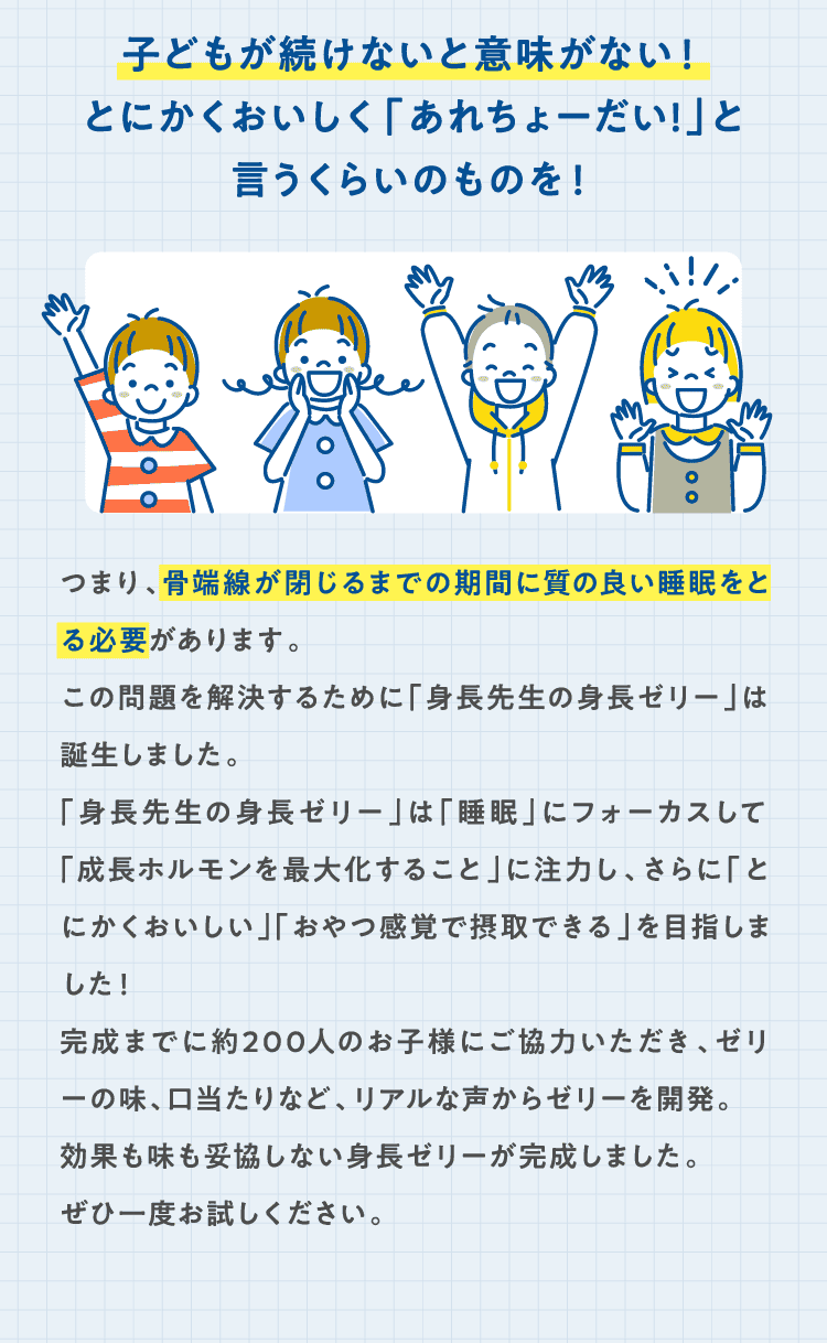 子どもが続けないと意味がない！とにかくおいしく「あれちょーだい!」と言うくらいのものを！つまり、骨端線が閉じるまでの期間に質の良い睡眠をとる必要があります。この問題を解決するために「身長先生の身長ゼリー」は誕生しました。「身長先生の身長ゼリー」は「睡眠」にフォーカスして「成長ホルモンを最大化すること」に注力し、さらに「とにかくおいしい」「おやつ感覚で摂取できる」を目指しました！完成までに約200人のお子様にご協力いただき、ゼリーの味、口当たりなど、リアルな声からゼリーを開発。効果も味も妥協しない身長ゼリーが完成しました。ぜひ一度お試しください。