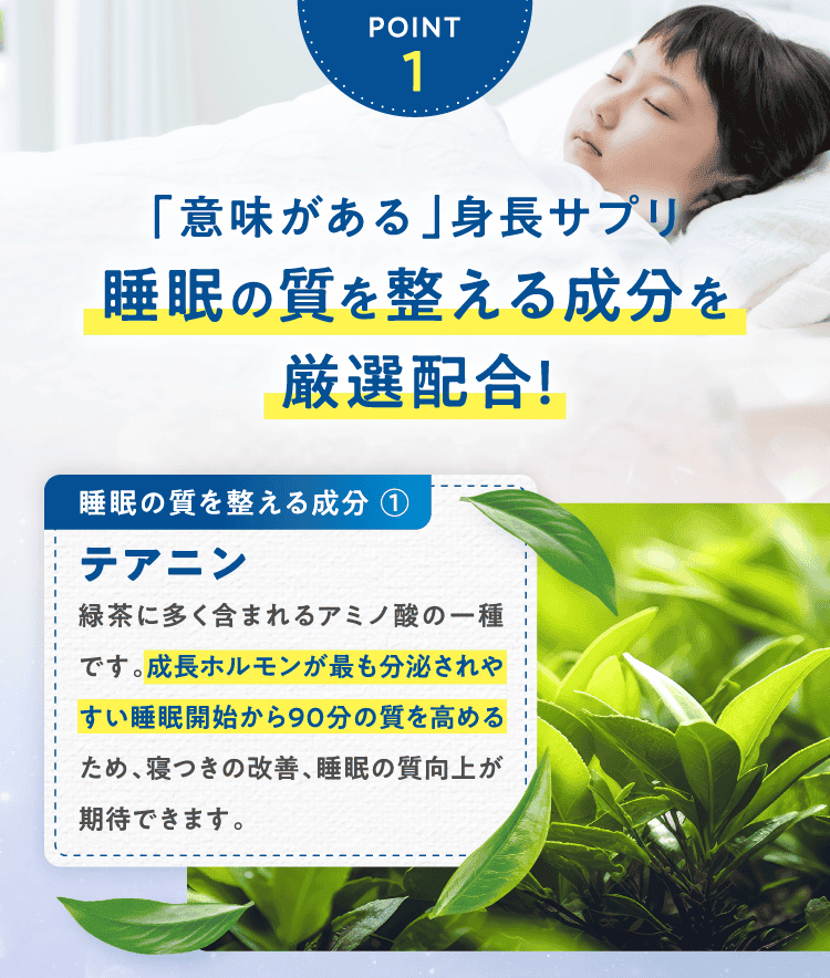POINT1「意味がある」身長サプリ睡眠の質を整える成分を厳選配合!睡眠の質を整える成分 ①テアニン緑茶に多く含まれるアミノ酸の一種です。成長ホルモンが最も分泌されやすい睡眠開始から90分の質を高めるため、寝つきの改善、睡眠の質向上が期待できます。
