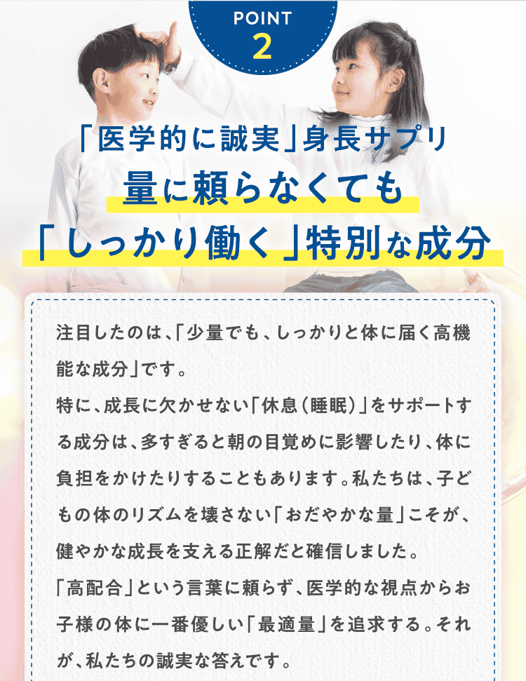 POINT2 「医学的に誠実」身長サプリ量に頼らなくても
「しっかり働く」特別な成分注目したのは、「少量でも、しっかりと体に届く高機能な成分」です。
特に、成長に欠かせない「休息（睡眠）」をサポートする成分は、多すぎると朝の目覚めに影響したり、体に負担をかけたりすることもあります。私たちは、子どもの体のリズムを壊さない「おだやかな量」こそが、健やかな成長を支える正解だと確信しました。
「高配合」という言葉に頼らず、医学的な視点からお子様の体に一番優しい「最適量」を追求する。それが、私たちの誠実な答えです。