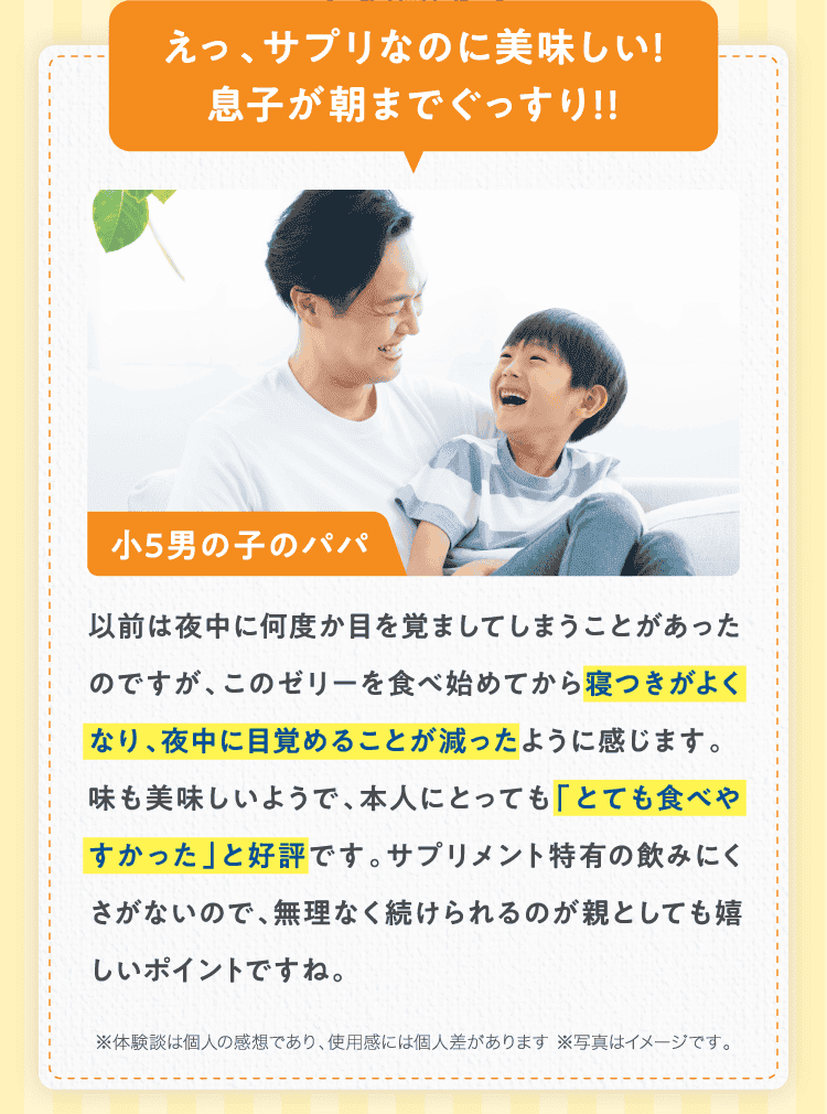 えっ、サプリなのに美味しい!息子が朝までぐっすり!!小5男の子のパパ以前は夜中に何度か目を覚ましてしまうことがあったのですが、このゼリーを食べ始めてから寝つきがよくなり、夜中に目覚めることが減ったように感じます。
味も美味しいようで、本人にとっても「とても食べやすかった」と好評です。サプリメント特有の飲みにくさがないので、無理なく続けられるのが親としても嬉しいポイントですね。※体験談は個人の感想であり、使用感には個人差があります ※写真はイメージです