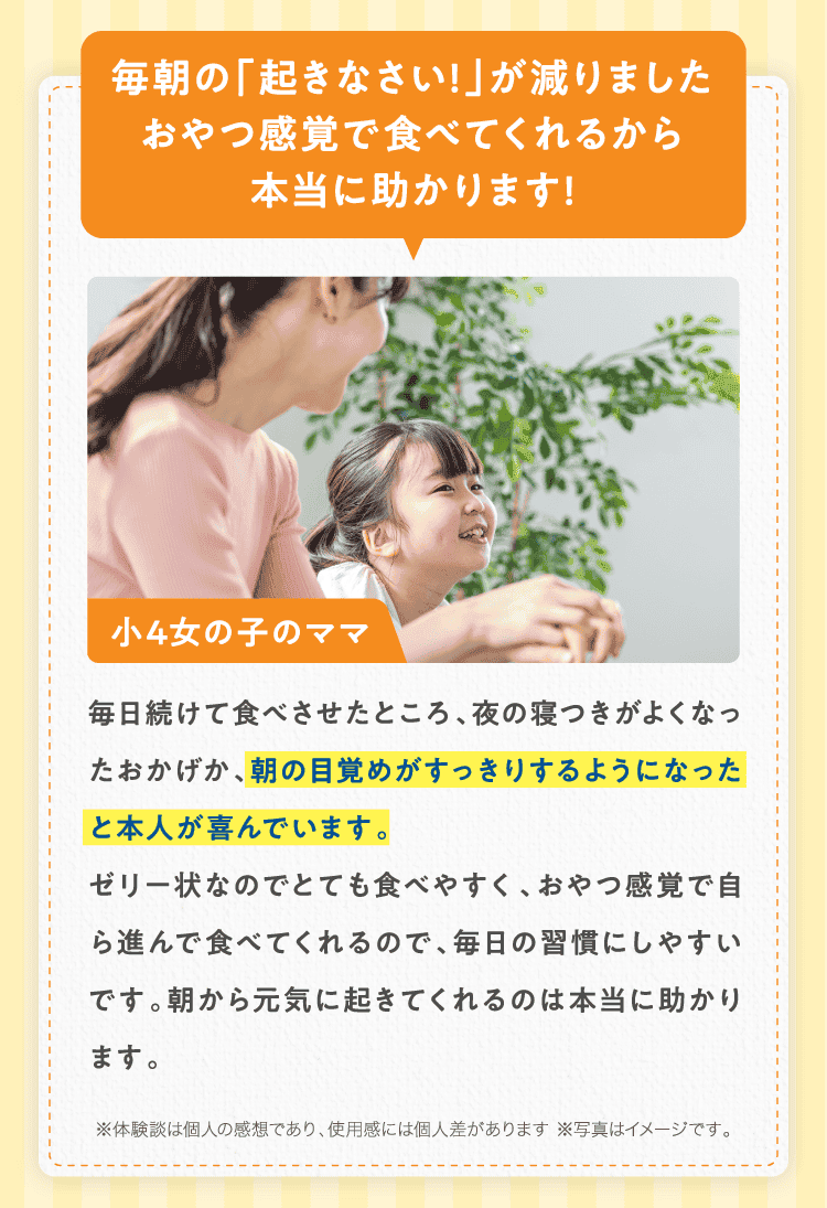 毎朝の「起きなさい!」が減りましたおやつ感覚で食べてくれるから本当に助かります!小4女の子のママ 毎日続けて食べさせたところ、夜の寝つきがよくなったおかげか、朝の目覚めがすっきりするようになったと本人が喜んでいます。ゼリー状なのでとても食べやすく、おやつ感覚で自ら進んで食べてくれるので、毎日の習慣にしやすいです。朝から元気に起きてくれるのは本当に助かります。※体験談は個人の感想であり、使用感には個人差があります ※写真はイメージです。