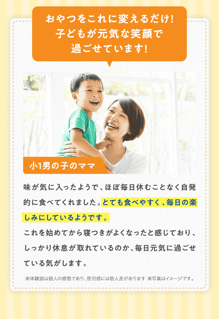 おやつをこれに変えるだけ!子どもが元気な笑顔で過ごせています!小1男の子のママ味が気に入ったようで、ほぼ毎日休むことなく自発的に食べてくれました。とても食べやすく、毎日の楽しみにしているようです。これを始めてから寝つきがよくなったと感じており、しっかり休息が取れているのか、毎日元気に過ごせている気がします。※体験談は個人の感想であり、使用感には個人差があります ※写真はイメージです。