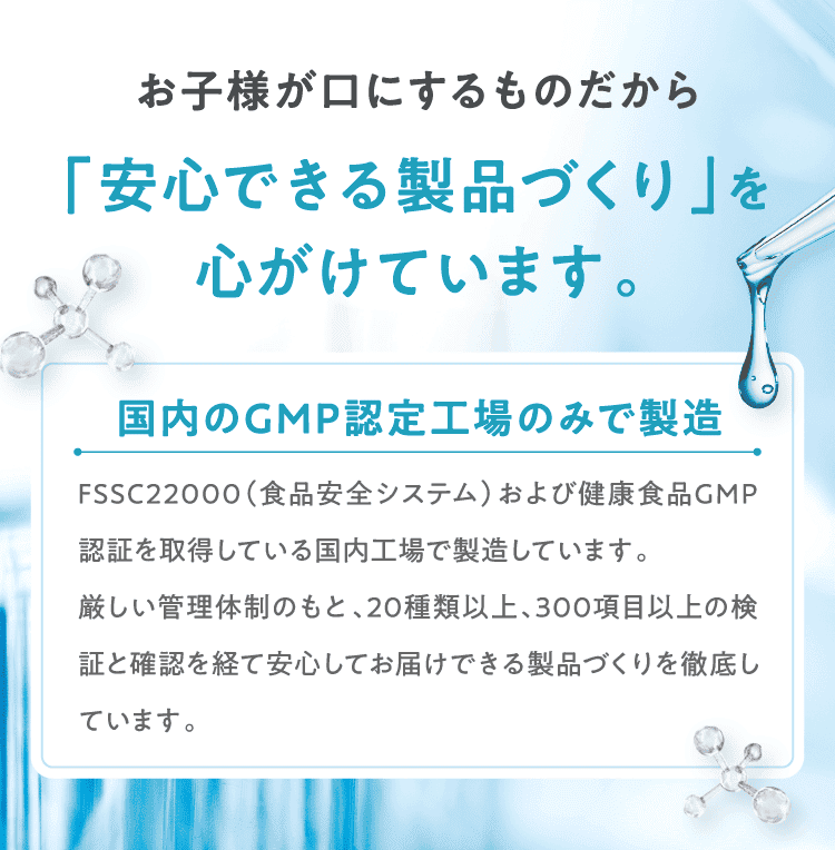 お子様が口にするものだから「安心できる製品づくり」を心がけています。国内のGMP認定工場のみで製造 FSSC22000（食品安全システム）および健康食品GMP認証を取得している国内工場で製造しています。厳しい管理体制のもと、20種類以上、300項目以上の検証と確認を経て安心してお届けできる製品づくりを徹底しています。