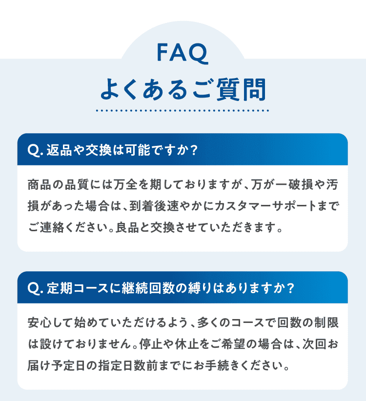 よくあるご質問 Q返品や交換は可能ですか？商品の品質には万全を期しておりますが、万が一破損や汚損があった場合は、到着後速やかにカスタマーサポートまでご連絡ください。良品と交換させていただきます。Q定期コースに継続回数の縛りはありますか？安心して始めていただけるよう、多くのコースで回数の制限は設けておりません。停止や休止をご希望の場合は、次回お届け予定日の指定日数前までにお手続きください。