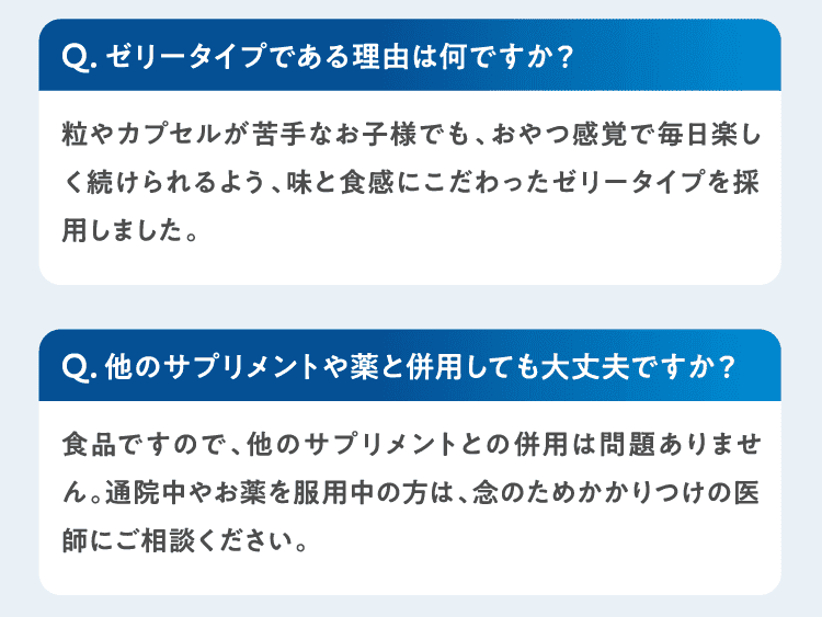 Qゼリータイプである理由は何ですか？粒やカプセルが苦手なお子様でも、おやつ感覚で毎日楽しく続けられるよう、味と食感にこだわったゼリータイプを採用しました。Q他のサプリメントや薬と併用しても大丈夫ですか？食品ですので、他のサプリメントとの併用は問題ありません。通院中やお薬を服用中の方は、念のためかかりつけの医師にご相談ください。