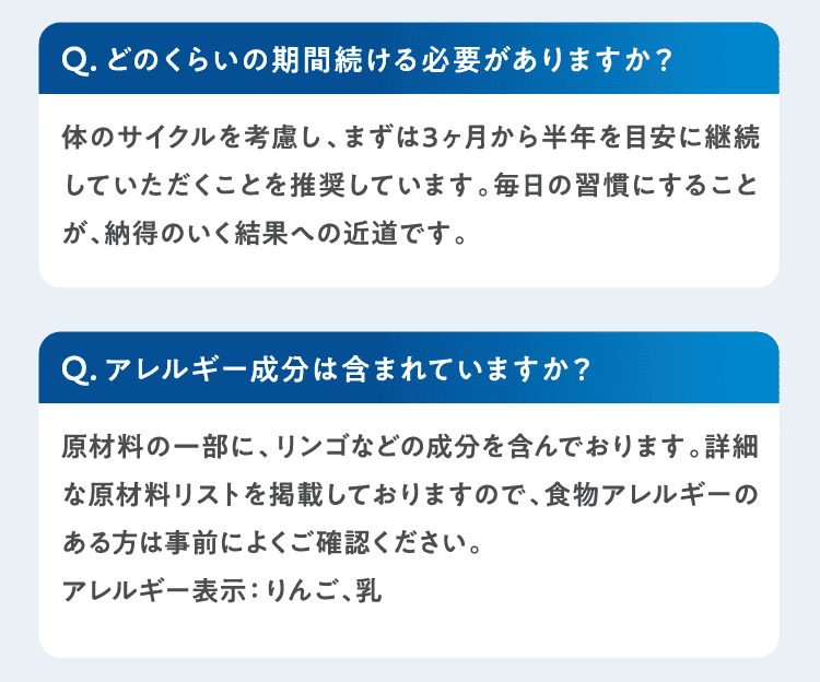 Qどのくらいの期間続ける必要がありますか？体のサイクルを考慮し、まずは3ヶ月から半年を目安に継続していただくことを推奨しています。毎日の習慣にすることが、納得のいく結果への近道です。Qアレルギー成分は含まれていますか？原材料の一部に、リンゴなどの成分を含んでおります。詳細な原材料リストを掲載しておりますので、食物アレルギーのある方は事前によくご確認ください。
アレルギー表示：りんご、乳