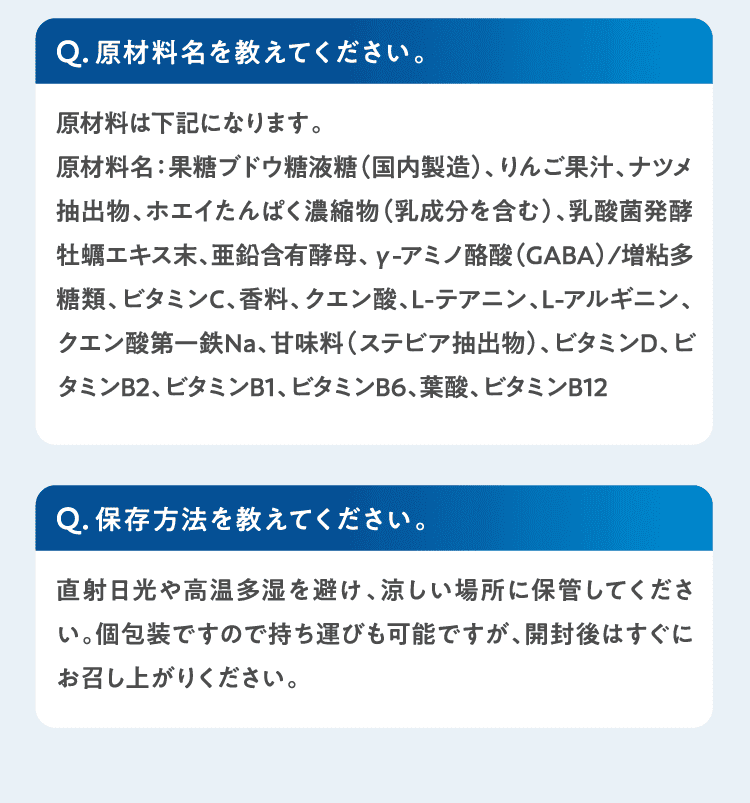 Q原材料名を教えてください。原材料は下記になります。
原材料名：果糖ブドウ糖液糖（国内製造）、りんご果汁、ナツメ抽出物、ホエイたんぱく濃縮物（乳成分を含む）、乳酸菌発酵牡蠣エキス末、亜鉛含有酵母、γ-アミノ酪酸（GABA）/増粘多糖類、ビタミンC、香料、クエン酸、L-テアニン、L-アルギニン、クエン酸第一鉄Na、甘味料（ステビア抽出物）、ビタミンD、ビタミンB2、ビタミンB1、ビタミンB6、葉酸、ビタミンB12 Q保存方法を教えてください。直射日光や高温多湿を避け、涼しい場所に保管してください。個包装ですので持ち運びも可能ですが、開封後はすぐにお召し上がりください。