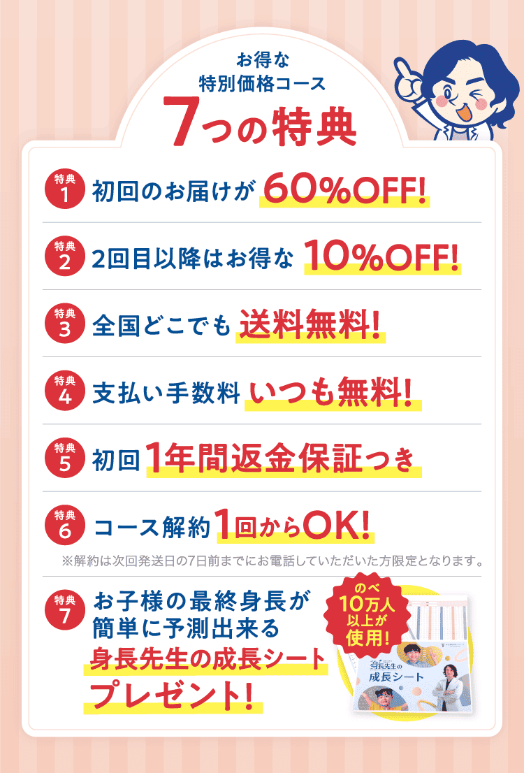 お得な特別価格コース 7つの特典 特典1 初回のお届けが60%OFF!特典2 2回目以降はお得な10%OFF!特典3 全国どこでも送料無料!特典4 支払い手数料いつも無料!特典5 初回1年間返金保証つき 特典6 コース解約1回からOK!※解約は次回発送日の7日前までにお電話していただいた方限定となります。特典7 お子様の最終身長が簡単に予測出来る身長先生の成長シートプレゼント!