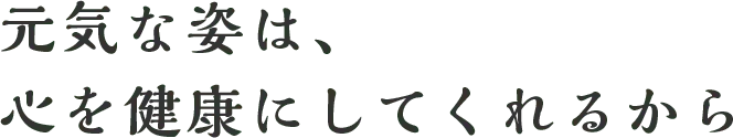 元気な姿は、心を健康にしてくれるから