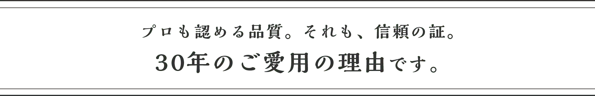 プロも認める品質。それも、信頼の証。30年のご愛用の理由です。