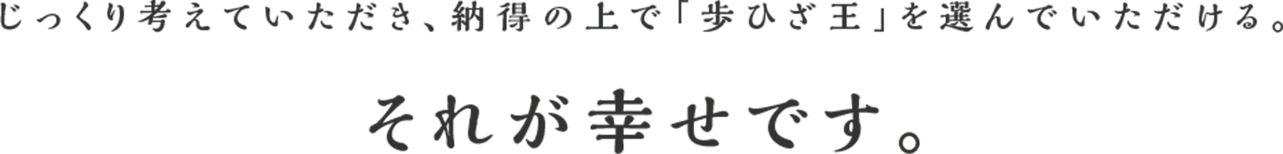 じっくり考えていただき、納得の上で「歩ひざ王」を選んでいただける。それが幸せです。