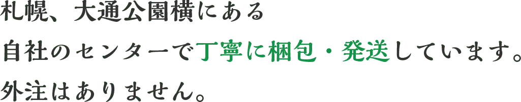 札幌、大通公園横にある自社のセンターで丁寧に梱包・発送しています。外注はありません。