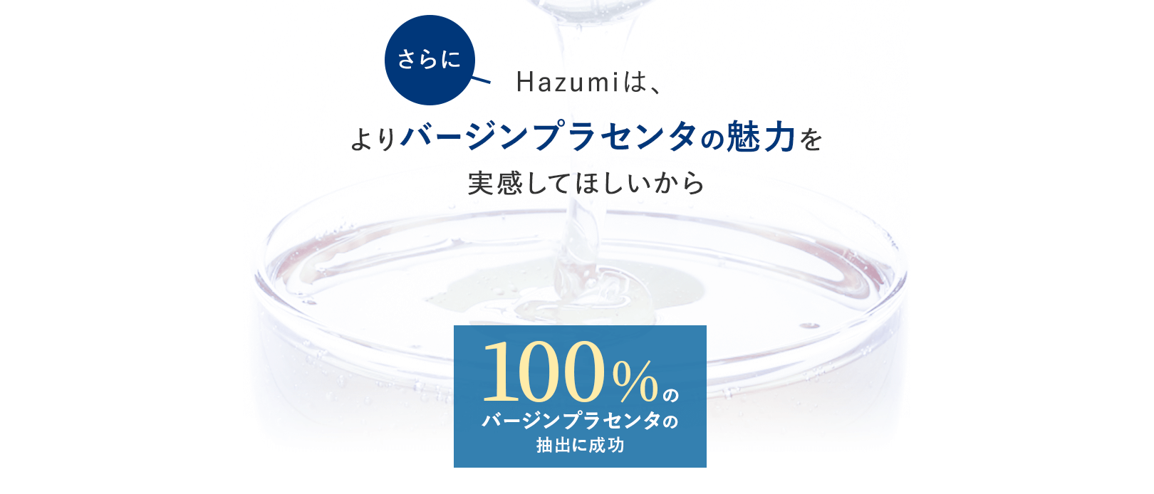 さらにHazumiは、よりバージンプラセンタの魅力を実感してほしいから、100%のバージンプラセンタの抽出に成功。