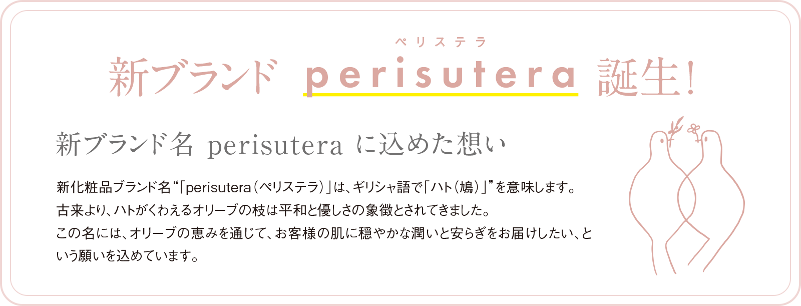 新ブランドperisutera（ペリステラ）誕生！　新ブランド名perisuteraに込めた想い　新化粧品ブランド名「perisutera（ペリステラ）」は、ギリシャ語で「ハト（鳩）」を意味します。古来より、ハトがくわえるオリーブの枝は平和と優しさの象徴とされていました。この名には、オリーブの恵みを通じて、お客様の肌に穏やかな潤いと安らぎをお届けしたい、という願いを込めています。