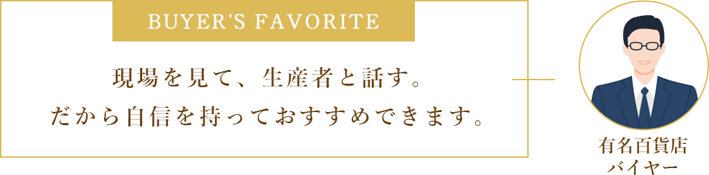 Buyer's favorite 現場を見て、生産者と話す。だから自信を持っておすすめできます。 有名百貨店バイヤー