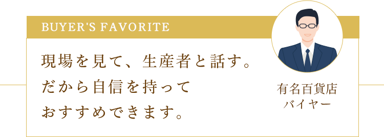 Buyer's favorite 現場を見て、生産者と話す。だから自信を持っておすすめできます。 有名百貨店バイヤー
