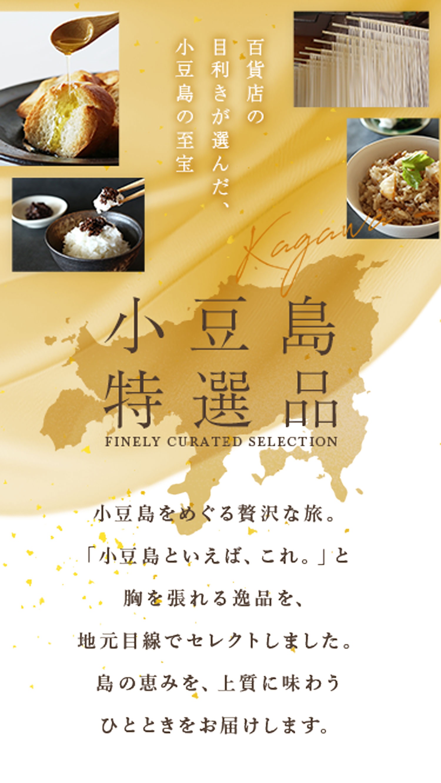 百貨店の目利きが選んだ、小豆島の至宝 小豆島特選品　小豆島をめぐる贅沢な旅。「小豆島といえば、これ。」と胸を張れる逸品を、地元目線でセレクトしました。島の恵みを、上質に味わうひとときをお届けします。