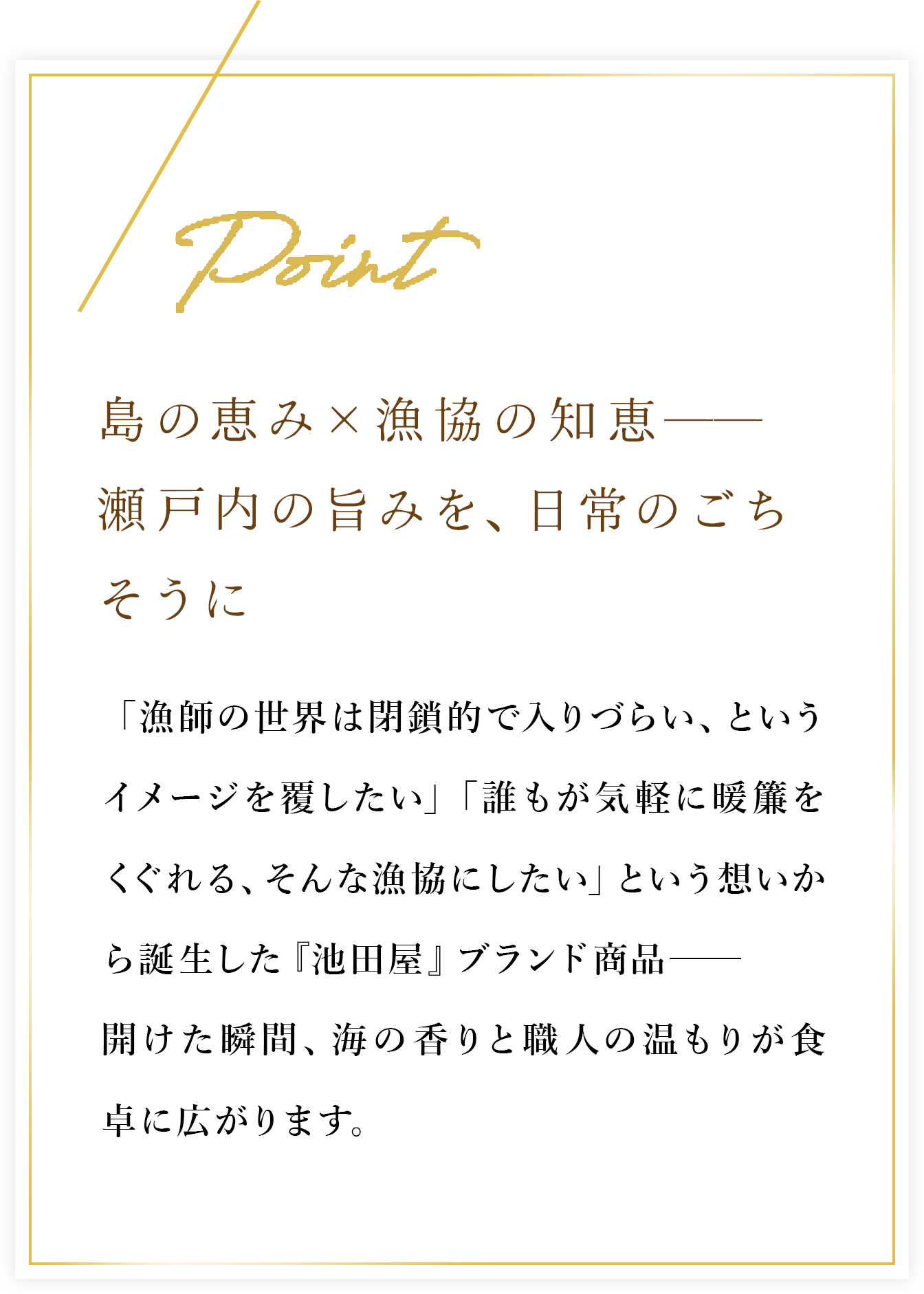 島の恵み×漁協の知恵── 瀬戸内の旨みを、日常のごちそうに　「漁師の世界は閉鎖的で入りづらい、というイメージを覆したい」「誰もが気軽に暖簾をくぐれる、そんな漁協にしたい」という想いから誕生した『池田屋』ブランド商品──開けた瞬間、海の香りと職人の温もりが食卓に広がります。