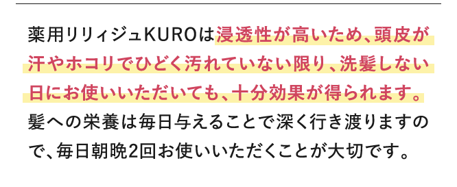 リリィジュKUROは浸透性が高いため、頭皮が汗やホコリでひどく汚れていない限り、洗髪しない日にお使いいただいても、十分効果が得られます。