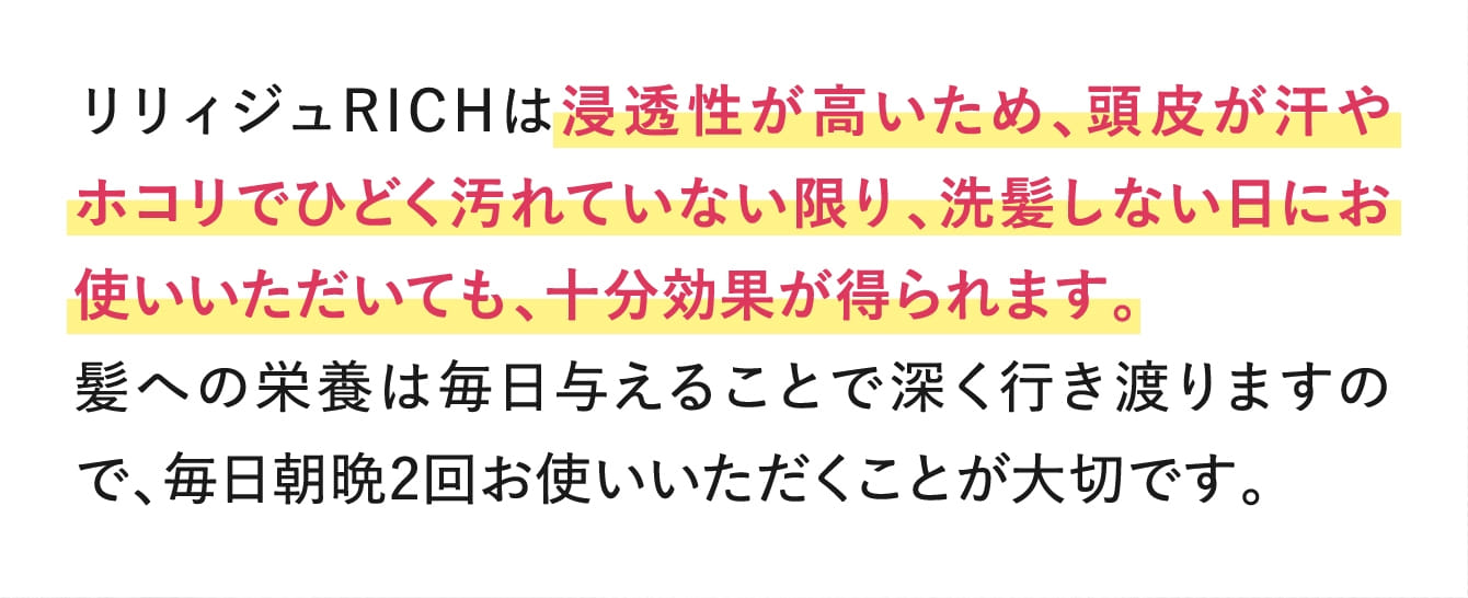 リリィジュRICHは浸透性が高いため、頭皮が汗やホコリでひどく汚れていない限り、洗髪しない日にお使いいただいても、十分効果が得られます。
