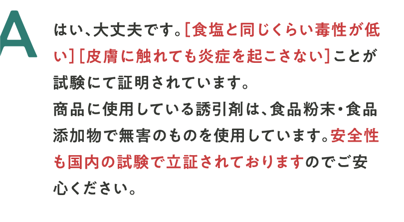 A はい、大丈夫です。［食塩と同じくらい毒性が低い］［皮膚に触れても炎症を起こさない］ことが試験にて証明されています。商品に使用している誘引剤は、食品粉末・食品添加物で無害のものを使用しています。安全性も国内の試験で立証されておりますのでご安心ください。