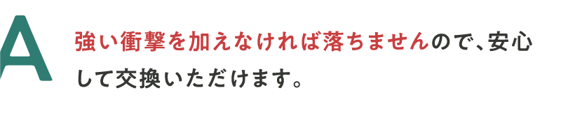 A 強い衝撃を加えなければ落ちませんので、安心して交換いただけます。