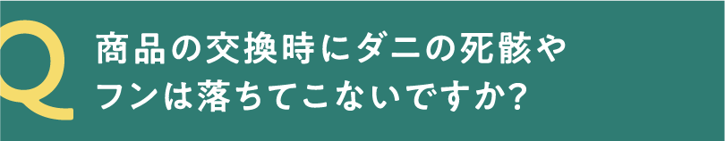 Q 商品の交換時にダニの死骸やフンは落ちてこないですか？