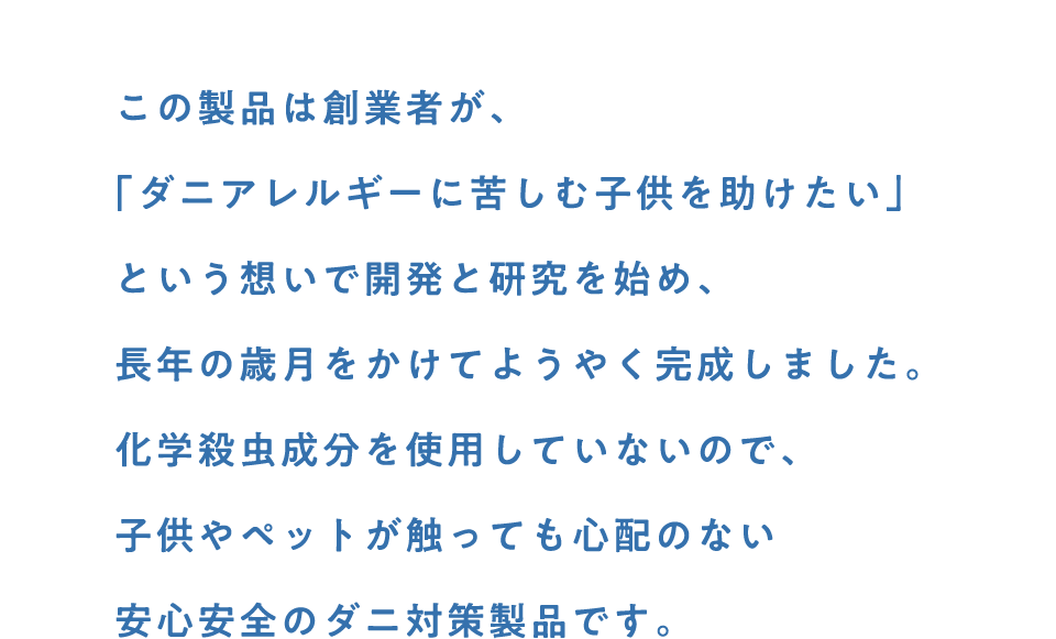 この製品は創業者が、「ダニアレルギーに苦しむ子供を助けたい」という想いで開発と研究を始め、 長年の歳月をかけてようやく完成しました。化学殺虫成分を使用していないので、子供やペットが触っても心配のない安心安全のダニ対策製品です。