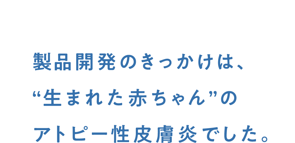 製品開発のきっかけは、“生まれた赤ちゃん”のアトピー性皮膚炎でした。