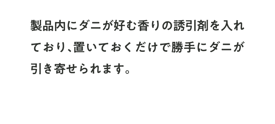 製品内にダニが好む香りの誘引剤を入れており、置いておくだけで勝手にダニが引き寄せられます。