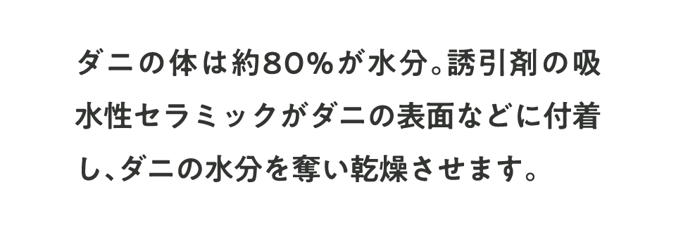 ダニの体は約80%が水分。誘引剤の吸水性セラミックがダニの表面などに付着し、ダニの水分を奪い乾燥させます。
