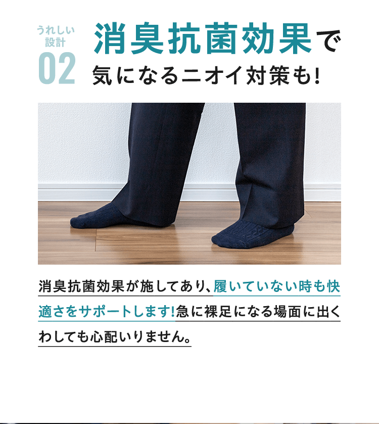 うれしい設計 02 消臭抗菌効果で気になるニオイ対策も!消臭抗菌効果が施してあり、履いていない時も快適さをサポートします!急に裸足になる場面に出くわしても心配いりません。