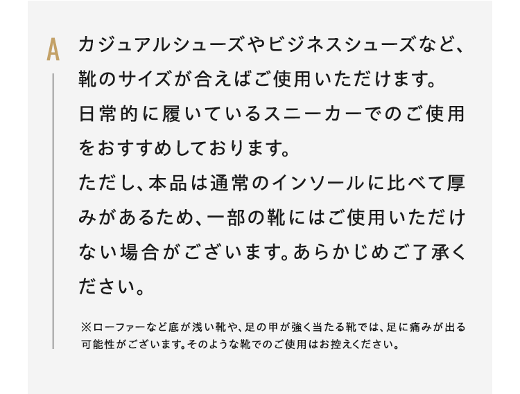 Aカジュアルシューズやビジネスシューズなど、靴のサイズが合えばご使用いただけます。日常的に履いているスニーカーでのご使用をおすすめしております。ただし、本品は通常のインソールに比べて厚みがあるため、一部の靴にはご使用いただけない場合がございます。あらかじめご了承ください。※ローファーなど底が浅い靴や、足の甲が強く当たる靴では、足に痛みが出る可能性がございます。そのような靴でのご使用はお控えくださ