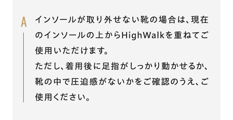 Aインソールが取り外せない靴の場合は、現在のインソールの上からHighWalkを重ねてご使用いただけます。ただし、着用後に足指がしっかり動かせるか、靴の中で圧迫感がないかをご確認のうえ、ご使用ください。