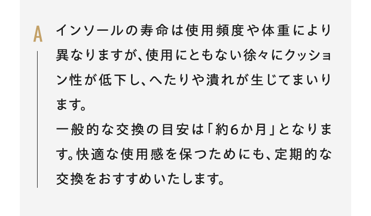 Aインソールの寿命は使用頻度や体重により異なりますが、使用にともない徐々にクッション性が低下し、へたりや潰れが生じてまいります。一般的な交換の目安は「約6か月」となります。快適な使用感を保つためにも、定期的な交換をおすすめいたします。