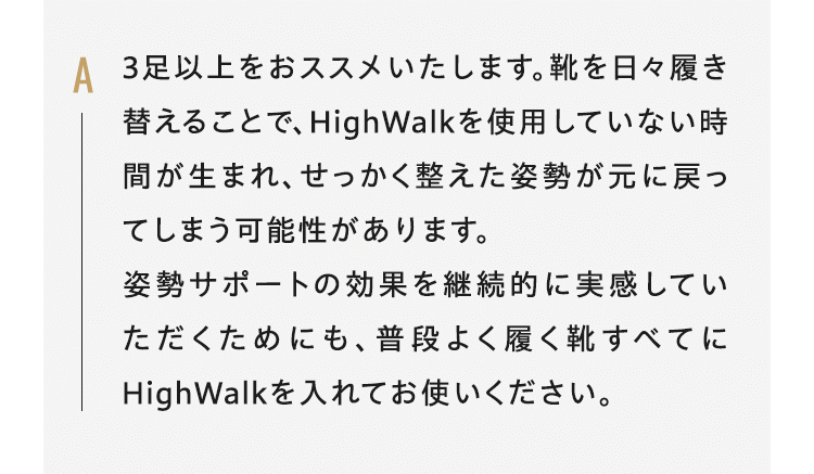 A3足以上をおススメいたします。靴を日々履き替えることで、HighWalkを使用していない時間が生まれ、せっかく整えた姿勢が元に戻ってしまう可能性があります。姿勢サポートの効果を継続的に実感していただくためにも、普段よく履く靴すべてにHighWalkを入れてお使いください。