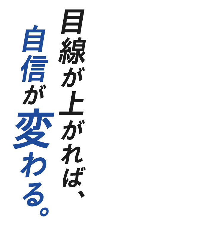 目線が上がれば、自信が変わる。