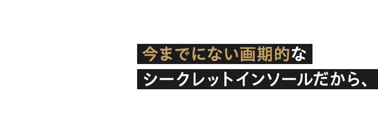 今までにない画期的な シークレットインソールだから、