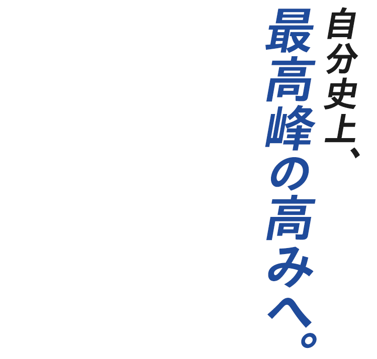 自分史上、最高峰の高みへ。
