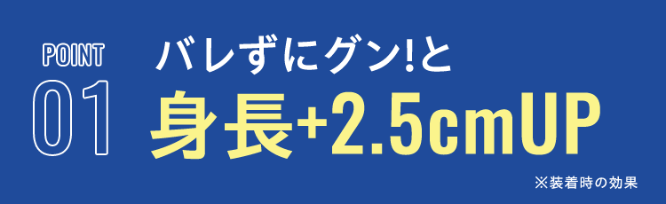 POINT 01 バレずにグン!と身長+2.5cmUP