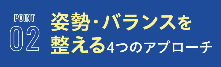 POINT 02 姿勢・バランスを 整える4つのアプローチ