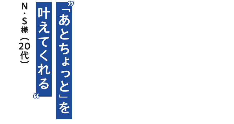 「あとちょっと」を 叶えてくれる