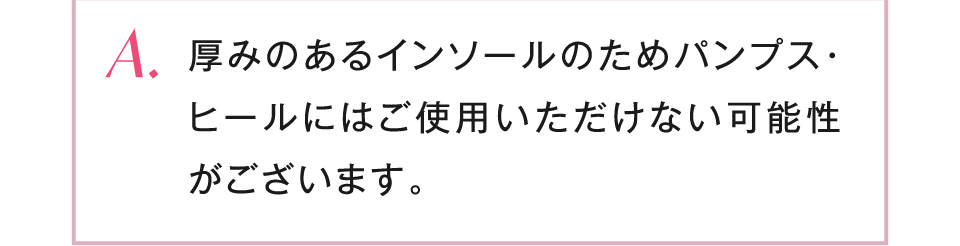 厚みのあるインソールのためパンプス・ヒールにはご使用いただけない可能性がございます。