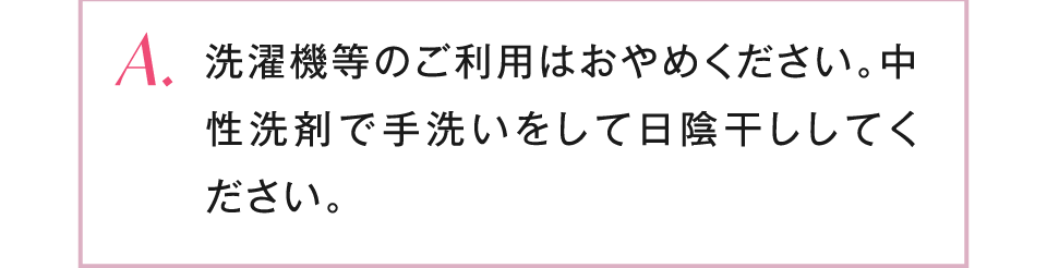 洗濯機等のご利用はおやめください。中性洗剤で手洗いをして日陰干ししてください。