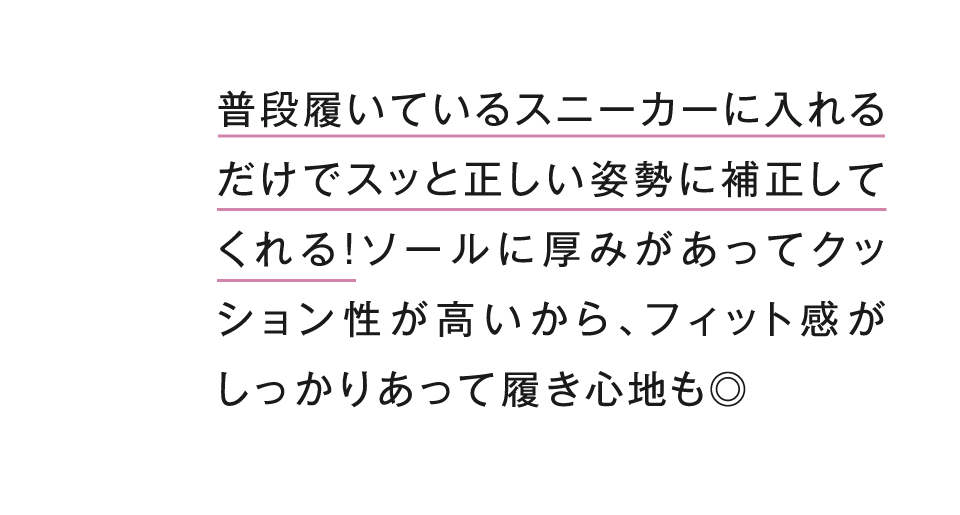 普段履いているスニーカーに入れるだけでスッと正しい姿勢に補正してくれる！ソールに厚みがあってクッション性が高いから、フィット感がしっかりあって履き心地も◎