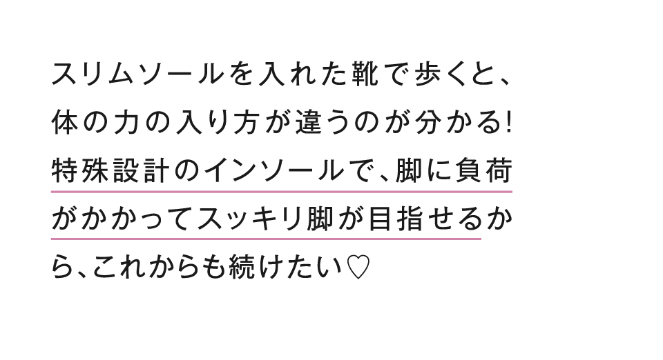 スリムソールを入れた靴で歩くと、体の力の入り方が違うのが分かる！特殊設計のインソールで、脚に負荷がかかってスッキリ脚が目指せるから、これからも続けたい！