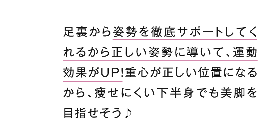 足裏から姿勢を徹底サポートしてくれるから正しい姿勢に導いて、運動効果がUP！重心が正しい位置になるから、痩せにくい下半身でも美脚を目指せそう！