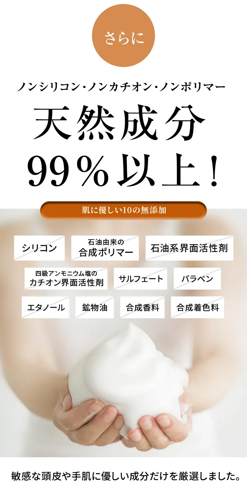 さらに、ノンシリコン・ノンカチオン・ノンポリマー。天然成分 99％以上！肌に優しい10の無添加（シリコン、石油由来の合成ポリマー、石油系界面活性剤、四級アンモニウム塩の カチオン界面活性剤、サルフェート、パラベン、エタノール、鉱物油、合成香料、合成着色料）敏感な頭皮や手肌に優しい成分だけを厳選しました。